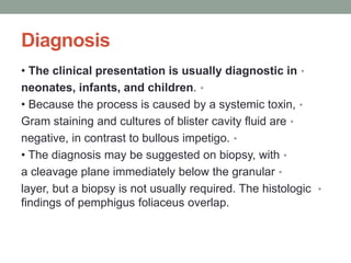Diagnosis
•
• The clinical presentation is usually diagnostic in
•
neonates, infants, and children.
•
• Because the process is caused by a systemic toxin,
•
Gram staining and cultures of blister cavity fluid are
•
negative, in contrast to bullous impetigo.
•
• The diagnosis may be suggested on biopsy, with
•
a cleavage plane immediately below the granular
•
layer, but a biopsy is not usually required. The histologic
findings of pemphigus foliaceus overlap.
 