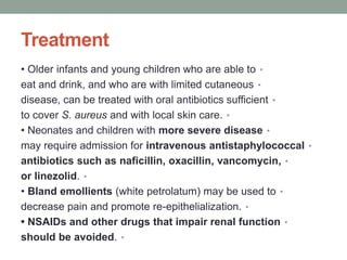Treatment
•
• Older infants and young children who are able to
•
eat and drink, and who are with limited cutaneous
•
disease, can be treated with oral antibiotics sufficient
•
to cover S. aureus and with local skin care.
•
• Neonates and children with more severe disease
•
may require admission for intravenous antistaphylococcal
•
antibiotics such as naficillin, oxacillin, vancomycin,
•
or linezolid.
•
• Bland emollients (white petrolatum) may be used to
•
decrease pain and promote re-epithelialization.
•
• NSAIDs and other drugs that impair renal function
•
should be avoided.
 