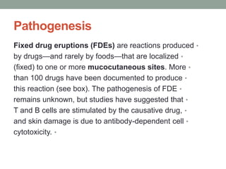 Pathogenesis
•
Fixed drug eruptions (FDEs) are reactions produced
•
by drugs—and rarely by foods—that are localized
•
(fixed) to one or more mucocutaneous sites. More
•
than 100 drugs have been documented to produce
•
this reaction (see box). The pathogenesis of FDE
•
remains unknown, but studies have suggested that
•
T and B cells are stimulated by the causative drug,
•
and skin damage is due to antibody-dependent cell
•
cytotoxicity.
 