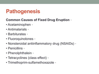 Pathogenesis
•
Common Causes of Fixed Drug Eruption
•
• Acetaminophen
•
• Antimalarials
•
• Barbiturates
•
• Fluoroquinolones
•
• Nonsteroidal antiinflammatory drug (NSAIDs)
•
• Penicillins
•
• Phenolphthalein
•
• Tetracyclines (class effect)
•
• Trimethoprim-sulfamethoxazole
 