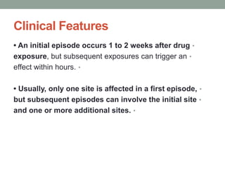 Clinical Features
•
• An initial episode occurs 1 to 2 weeks after drug
•
exposure, but subsequent exposures can trigger an
•
effect within hours.
•
• Usually, only one site is affected in a first episode,
•
but subsequent episodes can involve the initial site
•
and one or more additional sites.
 