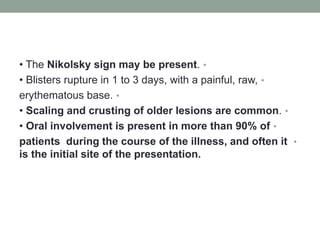 •
• The Nikolsky sign may be present.
•
• Blisters rupture in 1 to 3 days, with a painful, raw,
•
erythematous base.
•
• Scaling and crusting of older lesions are common.
•
• Oral involvement is present in more than 90% of
•
patients during the course of the illness, and often it
is the initial site of the presentation.
 