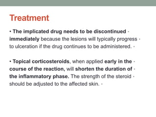 Treatment
•
• The implicated drug needs to be discontinued
•
immediately because the lesions will typically progress
•
to ulceration if the drug continues to be administered.
•
• Topical corticosteroids, when applied early in the
•
course of the reaction, will shorten the duration of
•
the inflammatory phase. The strength of the steroid
•
should be adjusted to the affected skin.
 