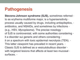 Pathogenesis
•
Stevens-Johnson syndrome (SJS), sometimes referred
•
to as erythema multiforme major, is a hypersensitivity
•
process usually caused by drugs, including antiepileptics,
•
antibiotics, and NSAIDs, and sometimes by infections
•
(e.g., HSV, Mycoplasma). The precise nosology
•
of SJS is controversial, with some authorities considering
•
it a disorder sui generis and others considering
•
it on a spectrum with toxic epidermal necrolysis (TEN).
•
This latter viewpoint has prevailed in recent years.
•
Classic SJS is defined as a vesiculobullous disorder
•
with targetoid lesions that affects at least two mucosal
•
surfaces.
 