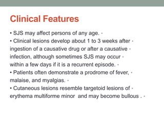 Clinical Features
•
• SJS may affect persons of any age.
•
• Clinical lesions develop about 1 to 3 weeks after
•
ingestion of a causative drug or after a causative
•
infection, although sometimes SJS may occur
•
within a few days if it is a recurrent episode.
•
• Patients often demonstrate a prodrome of fever,
•
malaise, and myalgias.
•
• Cutaneous lesions resemble targetoid lesions of
•
erythema multiforme minor and may become bullous .
 