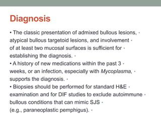 Diagnosis
•
• The classic presentation of admixed bullous lesions,
•
atypical bullous targetoid lesions, and involvement
•
of at least two mucosal surfaces is sufficient for
•
establishing the diagnosis.
•
• A history of new medications within the past 3
•
weeks, or an infection, especially with Mycoplasma,
•
supports the diagnosis.
•
• Biopsies should be performed for standard H&E
•
examination and for DIF studies to exclude autoimmune
•
bullous conditions that can mimic SJS
•
(e.g., paraneoplastic pemphigus).
 