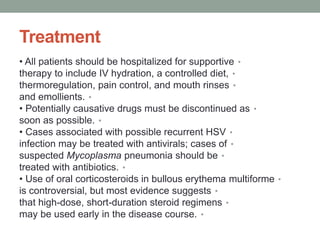 Treatment
•
• All patients should be hospitalized for supportive
•
therapy to include IV hydration, a controlled diet,
•
thermoregulation, pain control, and mouth rinses
•
and emollients.
•
• Potentially causative drugs must be discontinued as
•
soon as possible.
•
• Cases associated with possible recurrent HSV
•
infection may be treated with antivirals; cases of
•
suspected Mycoplasma pneumonia should be
•
treated with antibiotics.
•
• Use of oral corticosteroids in bullous erythema multiforme
•
is controversial, but most evidence suggests
•
that high-dose, short-duration steroid regimens
•
may be used early in the disease course.
 
