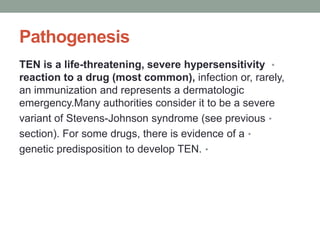 Pathogenesis
•
TEN is a life-threatening, severe hypersensitivity
reaction to a drug (most common), infection or, rarely,
an immunization and represents a dermatologic
emergency.Many authorities consider it to be a severe
•
variant of Stevens-Johnson syndrome (see previous
•
section). For some drugs, there is evidence of a
•
genetic predisposition to develop TEN.
 