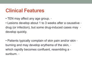 Clinical Features
•
• TEN may affect any age group.
•
• Lesions develop about 1 to 3 weeks after a causative
•
drug (or infection), but some drug-induced cases may
develop quickly.
•
• Patients typically complain of skin pain and/or skin
•
burning and may develop erythema of the skin,
•
which rapidly becomes confluent, resembling a
•
sunburn.
 