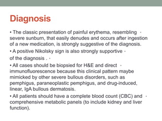 Diagnosis
•
• The classic presentation of painful erythema, resembling
severe sunburn, that easily denudes and occurs after ingestion
of a new medication, is strongly suggestive of the diagnosis.
•
• A positive Nikolsky sign is also strongly supportive
•
of the diagnosis .
•
• All cases should be biopsied for H&E and direct
immunofluorescence because this clinical pattern maybe
mimicked by other severe bullous disorders, such as
pemphigus, paraneoplastic pemphigus, and drug-induced,
linear, IgA bullous dermatosis.
•
• All patients should have a complete blood count (CBC) and
comprehensive metabolic panels (to include kidney and liver
function).
 