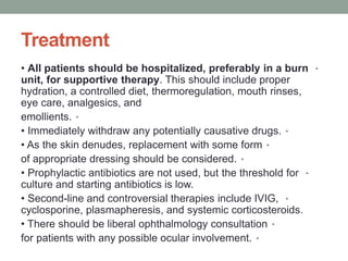 Treatment
•
• All patients should be hospitalized, preferably in a burn
unit, for supportive therapy. This should include proper
hydration, a controlled diet, thermoregulation, mouth rinses,
eye care, analgesics, and
•
emollients.
•
• Immediately withdraw any potentially causative drugs.
•
• As the skin denudes, replacement with some form
•
of appropriate dressing should be considered.
•
• Prophylactic antibiotics are not used, but the threshold for
culture and starting antibiotics is low.
•
• Second-line and controversial therapies include IVIG,
cyclosporine, plasmapheresis, and systemic corticosteroids.
•
• There should be liberal ophthalmology consultation
•
for patients with any possible ocular involvement.
 