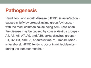 Pathogenesis
•
Hand, foot, and mouth disease (HFMD) is an infection
•
caused chiefly by coxsackievirus group A viruses,
•
with the most common cause being A16. Less often,
•
the disease may be caused by coxsackievirus groups
•
A4, A5, A6, A7, A9, and A10, coxsackievirus groups
•
B1, B2, B3, and B5, or enterovirus 71. Transmission
•
is fecal-oral. HFMD tends to occur in miniepidemics
•
during the summer months.
 