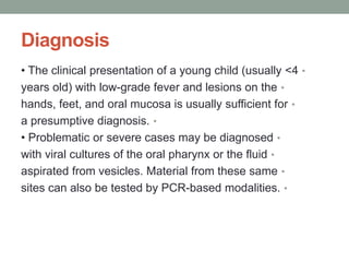 Diagnosis
•
• The clinical presentation of a young child (usually <4
•
years old) with low-grade fever and lesions on the
•
hands, feet, and oral mucosa is usually sufficient for
•
a presumptive diagnosis.
•
• Problematic or severe cases may be diagnosed
•
with viral cultures of the oral pharynx or the fluid
•
aspirated from vesicles. Material from these same
•
sites can also be tested by PCR-based modalities.
 