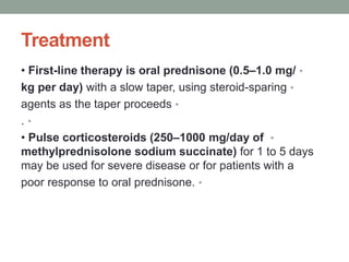 Treatment
•
• First-line therapy is oral prednisone (0.5–1.0 mg/
•
kg per day) with a slow taper, using steroid-sparing
•
agents as the taper proceeds
•
.
•
• Pulse corticosteroids (250–1000 mg/day of
methylprednisolone sodium succinate) for 1 to 5 days
may be used for severe disease or for patients with a
•
poor response to oral prednisone.
 