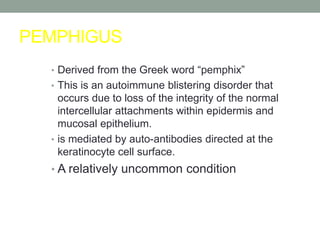PEMPHIGUS
• Derived from the Greek word “pemphix”
• This is an autoimmune blistering disorder that
occurs due to loss of the integrity of the normal
intercellular attachments within epidermis and
mucosal epithelium.
• is mediated by auto-antibodies directed at the
keratinocyte cell surface.
• A relatively uncommon condition
 