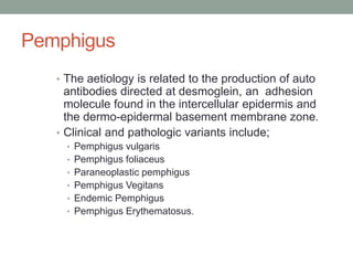 Pemphigus
• The aetiology is related to the production of auto
antibodies directed at desmoglein, an adhesion
molecule found in the intercellular epidermis and
the dermo-epidermal basement membrane zone.
• Clinical and pathologic variants include;
• Pemphigus vulgaris
• Pemphigus foliaceus
• Paraneoplastic pemphigus
• Pemphigus Vegitans
• Endemic Pemphigus
• Pemphigus Erythematosus.
 