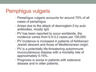 Pemphigus vulgaris
• Pemphigus vulgaris accounts for around 70% of all
cases of pemphigus.
• Arises due to the attack of desmoglein-3 by auto
antibodies, mostly IgG
• PV has been reported to occur worldwide, the
incidence varies from 0.5-3.2 cases per 100,000.
• PV incidence is increased in patients of Ashkenazi
Jewish descent and those of Mediterranean origin.
• PV is a potentially life-threatening autoimmune
mucocutaneous disease with a mortality rate of
approximately 5-15%.
• Prognosis is worse in patients with extensive
disease and in older patients.
 