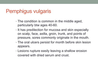 Pemphigus vulgaris
• The condition is common in the middle aged,
particularly btw ages 40-60.
• It has predilection for mucosa and skin especially
on scalp, face, axilla, groin, trunk, and points of
pressure, sores commonly originate in the mouth.
• The oral ulcers persist for month before skin lesion
appears.
• Lesions rupture easily leaving a shallow erosion
covered with dried serum and crust.
 