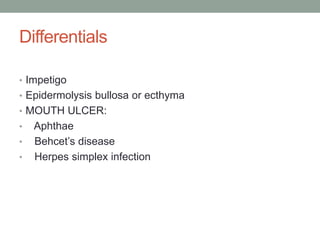 Differentials
• Impetigo
• Epidermolysis bullosa or ecthyma
• MOUTH ULCER:
• Aphthae
• Behcet’s disease
• Herpes simplex infection
 
