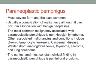 Paraneoplastic pemphigus
• Most severe form and the least common
• Usually a complication of malignancy although it can
occur in association with benign neoplasms.
• The most common malignancy associated with
paraneoplastic pemphigus is non-Hodgkin lymphoma.
Other associated malignancies and conditions include
chronic lymphocytic leukemia, Castleman disease,
Waldenström macroglobulinemia, thymoma, sarcoma,
and lung carcinoma.
• The earliest and most constant clinical finding in
paraneoplastic pemphigus is painful oral erosions.
 