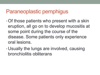 Paraneoplastic pemphigus
• Of those patients who present with a skin
eruption, all go on to develop mucositis at
some point during the course of the
disease. Some patients only experience
oral lesions.
• Usually the lungs are involved, causing
bronchiolitis obliterans
 