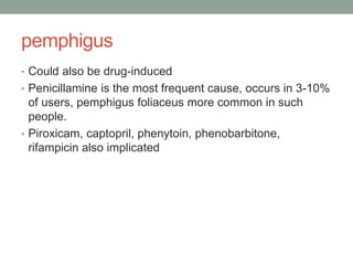 pemphigus
• Could also be drug-induced
• Penicillamine is the most frequent cause, occurs in 3-10%
of users, pemphigus foliaceus more common in such
people.
• Piroxicam, captopril, phenytoin, phenobarbitone,
rifampicin also implicated
 