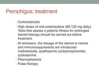 Pemphigus: treatment
• Corticosteroids
• High doses of oral prednisolone (80-120 mg daily).
Tests that assess a patients fitness for prolonged
steroid therapy should be carried out before
treatment.
• At remission, the dosage of the steroid is halved
and immunosuppresants are introduced-
methotrexate, azathioprine cyclophosphamide,
cyclosporine.
• Plasmapheresis
• Pulse therapy
 