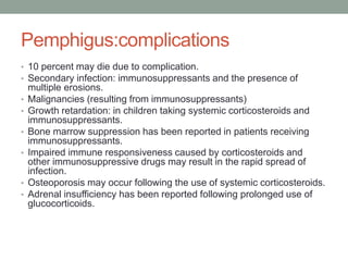 Pemphigus:complications
• 10 percent may die due to complication.
• Secondary infection: immunosuppressants and the presence of
multiple erosions.
• Malignancies (resulting from immunosuppressants)
• Growth retardation: in children taking systemic corticosteroids and
immunosuppressants.
• Bone marrow suppression has been reported in patients receiving
immunosuppressants.
• Impaired immune responsiveness caused by corticosteroids and
other immunosuppressive drugs may result in the rapid spread of
infection.
• Osteoporosis may occur following the use of systemic corticosteroids.
• Adrenal insufficiency has been reported following prolonged use of
glucocorticoids.
 