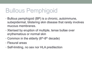 Bullous Pemphigoid
• Bullous pemphigoid (BP) is a chronic, autoimmune,
subepidermal, blistering skin disease that rarely involves
mucous membranes.
• Xterised by eruption of multiple, tense bullae over
erythematous or normal skin
• Common in the elderly (6th-8th decade)
• Flexural areas
• Self-limiting, no sex nor HLA predilection
 