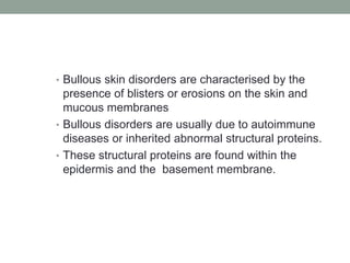 • Bullous skin disorders are characterised by the
presence of blisters or erosions on the skin and
mucous membranes
• Bullous disorders are usually due to autoimmune
diseases or inherited abnormal structural proteins.
• These structural proteins are found within the
epidermis and the basement membrane.
 