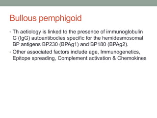 Bullous pemphigoid
• Th aetiology is linked to the presence of immunoglobulin
G (IgG) autoantibodies specific for the hemidesmosomal
BP antigens BP230 (BPAg1) and BP180 (BPAg2).
• Other associated factors include age, Immunogenetics,
Epitope spreading, Complement activation & Chemokines
 