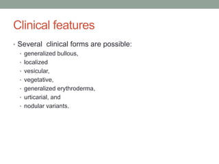 Clinical features
• Several clinical forms are possible:
• generalized bullous,
• localized
• vesicular,
• vegetative,
• generalized erythroderma,
• urticarial, and
• nodular variants.
 