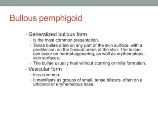 Bullous pemphigoid
• Generalized bullous form
• is the most common presentation.
• Tense bullae arise on any part of the skin surface, with a
predilection on the flexural areas of the skin. The bullae
can occur on normal-appearing, as well as erythematous,
skin surfaces.
• The bullae usually heal without scarring or milia formation.
• Vesicular form
• less common.
• It manifests as groups of small, tense blisters, often on a
urticarial or erythematous base.
 