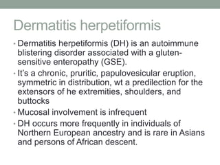 Dermatitis herpetiformis
• Dermatitis herpetiformis (DH) is an autoimmune
blistering disorder associated with a gluten-
sensitive enteropathy (GSE).
• It’s a chronic, pruritic, papulovesicular eruption,
symmetric in distribution, wt a predilection for the
extensors of he extremities, shoulders, and
buttocks
• Mucosal involvement is infrequent
• DH occurs more frequently in individuals of
Northern European ancestry and is rare in Asians
and persons of African descent.
 