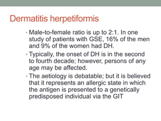 Dermatitis herpetiformis
• Male-to-female ratio is up to 2:1. In one
study of patients with GSE, 16% of the men
and 9% of the women had DH.
• Typically, the onset of DH is in the second
to fourth decade; however, persons of any
age may be affected.
• The aetiology is debatable; but it is believed
that it represents an allergic state in which
the antigen is presented to a genetically
predisposed individual via the GIT
 