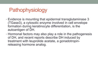 Pathophysiology
• Evidence is mounting that epidermal transglutaminase 3
(TGase3), a cytosolic enzyme involved in cell envelope
formation during keratinocyte differentiation, is the
autoantigen of DH.
• Hormonal factors may also play a role in the pathogenesis
of DH, and recent reports describe DH induced by
treatment with leuprolide acetate, a gonadotropin-
releasing hormone analog.
 