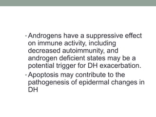 • Androgens have a suppressive effect
on immune activity, including
decreased autoimmunity, and
androgen deficient states may be a
potential trigger for DH exacerbation.
• Apoptosis may contribute to the
pathogenesis of epidermal changes in
DH
 