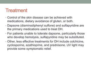 Treatment
• Control of the skin disease can be achieved with
medications, dietary avoidance of gluten, or both.
• Dapsone (diaminodiphenyl sulfone) and sulfapyridine are
the primary medications used to treat DH.
• For patients unable to tolerate dapsone, particularly those
who develop hemolysis, sulfapyridine may be substituted.
• Other, less effective treatments for DH include colchicine,
cyclosporine, azathioprine, and prednisone. UV light may
provide some symptomatic relief.
 