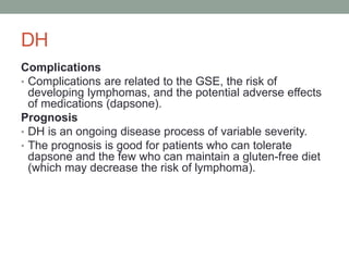 DH
Complications
• Complications are related to the GSE, the risk of
developing lymphomas, and the potential adverse effects
of medications (dapsone).
Prognosis
• DH is an ongoing disease process of variable severity.
• The prognosis is good for patients who can tolerate
dapsone and the few who can maintain a gluten-free diet
(which may decrease the risk of lymphoma).
 