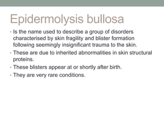 Epidermolysis bullosa
• Is the name used to describe a group of disorders
characterised by skin fragility and blister formation
following seemingly insignificant trauma to the skin.
• These are due to inherited abnormalities in skin structural
proteins.
• These blisters appear at or shortly after birth.
• They are very rare conditions.
 