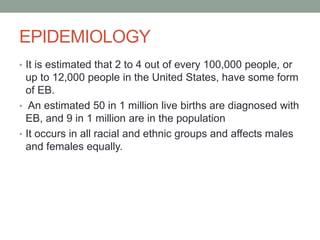 EPIDEMIOLOGY
• It is estimated that 2 to 4 out of every 100,000 people, or
up to 12,000 people in the United States, have some form
of EB.
• An estimated 50 in 1 million live births are diagnosed with
EB, and 9 in 1 million are in the population
• It occurs in all racial and ethnic groups and affects males
and females equally.
 