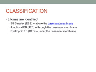 CLASSIFICATION
• 3 forms are identified:
• EB Simplex (EBS) -- above the basement membrane
• Junctional EB (JEB) -- through the basement membrane
• Dystrophic EB (DEB) -- under the basement membrane
 