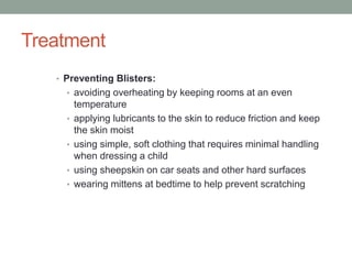 Treatment
• Preventing Blisters:
• avoiding overheating by keeping rooms at an even
temperature
• applying lubricants to the skin to reduce friction and keep
the skin moist
• using simple, soft clothing that requires minimal handling
when dressing a child
• using sheepskin on car seats and other hard surfaces
• wearing mittens at bedtime to help prevent scratching
 
