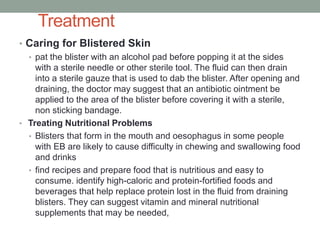 Treatment
• Caring for Blistered Skin
• pat the blister with an alcohol pad before popping it at the sides
with a sterile needle or other sterile tool. The fluid can then drain
into a sterile gauze that is used to dab the blister. After opening and
draining, the doctor may suggest that an antibiotic ointment be
applied to the area of the blister before covering it with a sterile,
non sticking bandage.
• Treating Nutritional Problems
• Blisters that form in the mouth and oesophagus in some people
with EB are likely to cause difficulty in chewing and swallowing food
and drinks
• find recipes and prepare food that is nutritious and easy to
consume. identify high-caloric and protein-fortified foods and
beverages that help replace protein lost in the fluid from draining
blisters. They can suggest vitamin and mineral nutritional
supplements that may be needed,
 