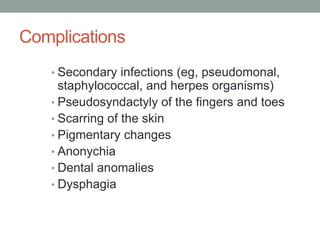 Complications
• Secondary infections (eg, pseudomonal,
staphylococcal, and herpes organisms)
• Pseudosyndactyly of the fingers and toes
• Scarring of the skin
• Pigmentary changes
• Anonychia
• Dental anomalies
• Dysphagia
 