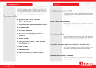 www.bullows.com
ServicesTurnkey projects
Our system consist of :
We provide total turnkey solution for paint shop from last activity of
manufacturing to the first activity of packing which takes care of all
activities. A typical plant comprise of pretreatment zone, water dry off
zone, spray painting booth, flash off zone, paint curing oven, cooling
zone, component handling system viz. trolley & conveyor, loading and
unloading device, centralized control panel, paint feeding and
recirculation system, various types of paint application equipments.
Conveyors with varying capacities
from 1 kg to 10 tons
Centralised paint sludge management system
D.M water plant
Hot water generators
Blast tube burner heating system for PT
chemicals
Dosing systems
Fire suppression systems – water sprinklers /
CO flooding, etc2
Paint kitchens
Air handling unit
Other components of system on request
Annual maintenance contract (AMC)
In order to increase life of paint / pretreatment system proper periodic
maintenance is required. We offer annual maintenance services for paint /
pretreatment system.
Onsite training and consultancy
We provide onsite consultancy services for selection of appropriate
technology in order to achieve customer objective.
Temperature profiling
In order to ensure paint drying uniformity, quality & fuel optimisation
efficiency, temperature profiling for effective metal temperature
monitoring is provided though Jost’s engineering company limited.
Revamping of old paint application equipments / booth & system
We undertakes revamping of old paint application equipment, spray
painting booth, surface treatment and total turnkey painting system.
Demonstration of painting equipment
We provide on-site demonstration of painting equipments (ITW make) for
Automatic painting gun / electrostatic gun.
 