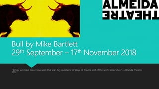 Bull by Mike Bartlett
29th September – 17th November 2018
“Today, we make brave new work that asks big questions: of plays, of theatre and of the world around us.” – Almeida Theatre,
2017.
 