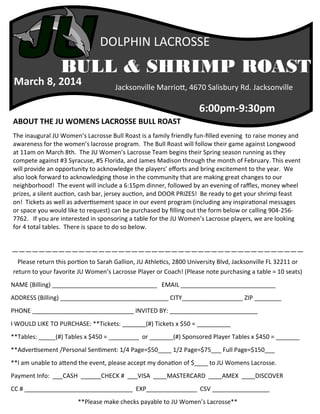 DOLPHIN LACROSSE

BULL & SHRIMP ROAST

March 8, 2014

Jacksonville Marriott, 4670 Salisbury Rd. Jacksonville

6:00pm-9:30pm
ABOUT THE JU WOMENS LACROSSE BULL ROAST
The inaugural JU Women’s Lacrosse Bull Roast is a family friendly fun-filled evening to raise money and
awareness for the women’s lacrosse program. The Bull Roast will follow their game against Longwood
at 11am on March 8th. The JU Women’s Lacrosse Team begins their Spring season running as they
compete against #3 Syracuse, #5 Florida, and James Madison through the month of February. This event
will provide an opportunity to acknowledge the players’ efforts and bring excitement to the year. We
also look forward to acknowledging those in the community that are making great changes to our
neighborhood! The event will include a 6:15pm dinner, followed by an evening of raffles, money wheel
prizes, a silent auction, cash bar, jersey auction, and DOOR PRIZES! Be ready to get your shrimp feast
on! Tickets as well as advertisement space in our event program (including any inspirational messages
or space you would like to request) can be purchased by filling out the form below or calling 904-2567762. If you are interested in sponsoring a table for the JU Women’s Lacrosse players, we are looking
for 4 total tables. There is space to do so below.

————————————————————————————————————————————
Please return this portion to Sarah Gallion, JU Athletics, 2800 University Blvd, Jacksonville FL 32211 or
return to your favorite JU Women’s Lacrosse Player or Coach! (Please note purchasing a table = 10 seats)
NAME (Billing) _______________________________ EMAIL ____________________________
ADDRESS (Billing) ________________________________ CITY__________________ ZIP ________
PHONE ______________________________ INVITED BY: __________________________
I WOULD LIKE TO PURCHASE: **Tickets: _______(#) Tickets x $50 = __________
**Tables: _____(#) Tables x $450 = _________ or _______(#) Sponsored Player Tables x $450 = _______
**Advertisement /Personal Sentiment: 1/4 Page=$50____ 1/2 Page=$75___ Full Page=$150___
**I am unable to attend the event, please accept my donation of $____ to JU Womens Lacrosse.
Payment Info: ___CASH ______CHECK # ___VISA ____MASTERCARD ____AMEX ____DISCOVER
CC # ________________________________ EXP_______________ CSV _________________
**Please make checks payable to JU Women’s Lacrosse**

 