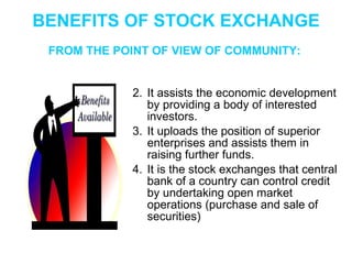 BENEFITS OF STOCK EXCHANGE It assists the economic development by providing a body of interested investors. It uploads the position of superior enterprises and assists them in raising further funds. It is the stock exchanges that central bank of a country can control credit by undertaking open market operations (purchase and sale of securities) FROM THE POINT OF VIEW OF COMMUNITY: 