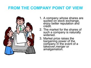FROM THE COMPANY POINT OF VIEW A company whose shares are quoted on stock exchange, enjoy better reputation and credit. The market for the shares of such a company is naturally widened. Market price raises the bargaining power of the company in the event of a takeover,merger or amalgamation. 